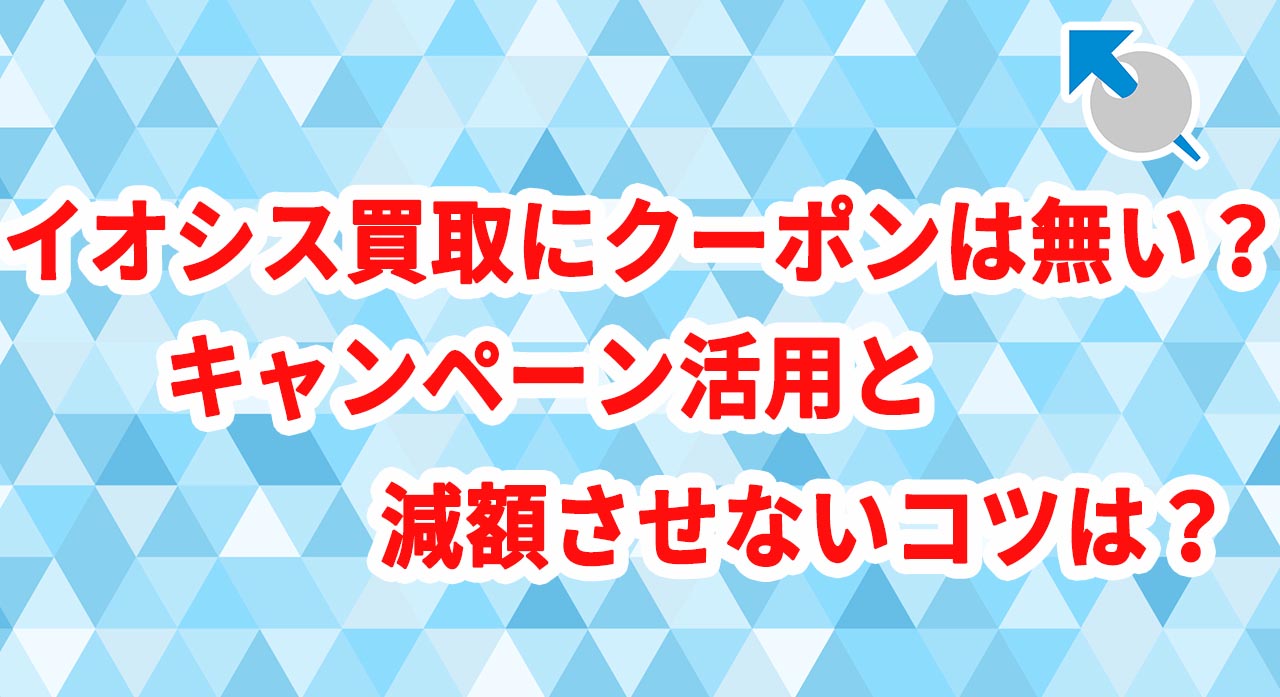 イオシス買取にクーポンは無い？キャンペーン活用と減額させないコツは？