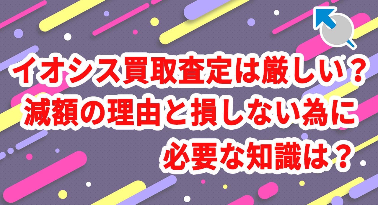 イオシス買取査定は厳しい？減額の理由と損しないために必要な知識は？
